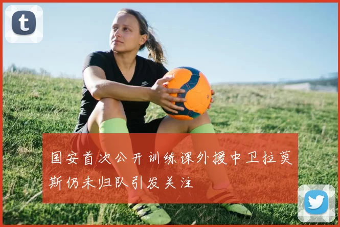 国安首次公开训练课外援中卫拉莫斯仍未归队引发关注