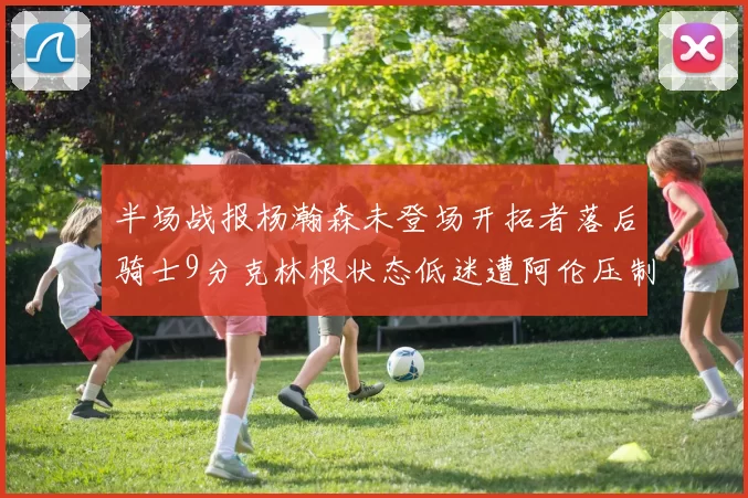 半场战报杨瀚森未登场开拓者落后骑士9分克林根状态低迷遭阿伦压制