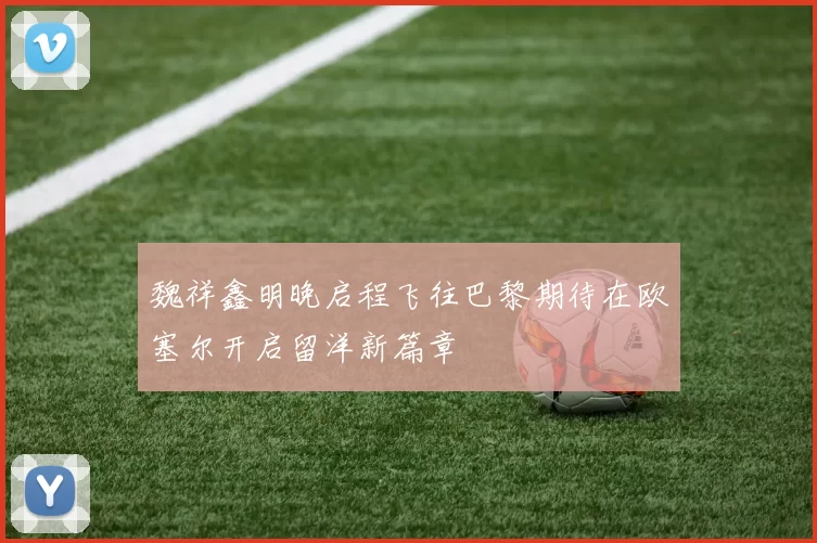 魏祥鑫明晚启程飞往巴黎期待在欧塞尔开启留洋新篇章