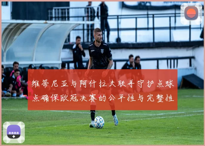 维蒂尼亚与阿什拉夫联手守护点球点确保欧冠决赛的公平性与完整性