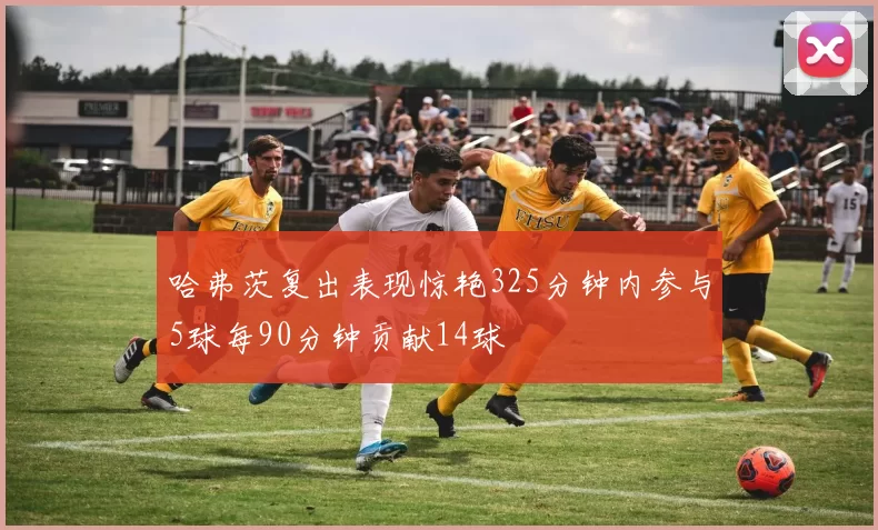 哈弗茨复出表现惊艳325分钟内参与5球每90分钟贡献14球