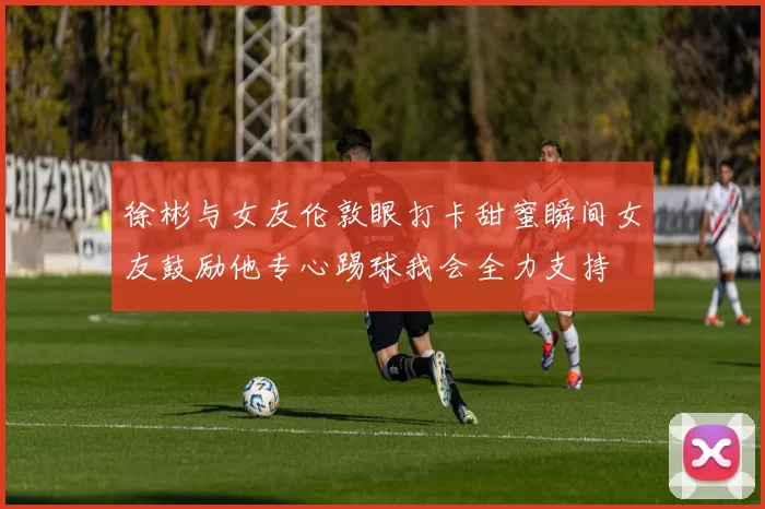 徐彬与女友伦敦眼打卡甜蜜瞬间女友鼓励他专心踢球我会全力支持