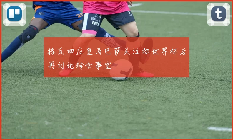 格瓦回应皇马巴萨关注称世界杯后再讨论转会事宜