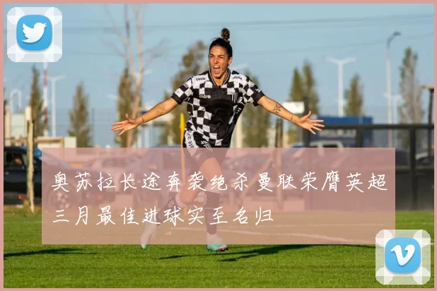 奥苏拉长途奔袭绝杀曼联荣膺英超三月最佳进球实至名归