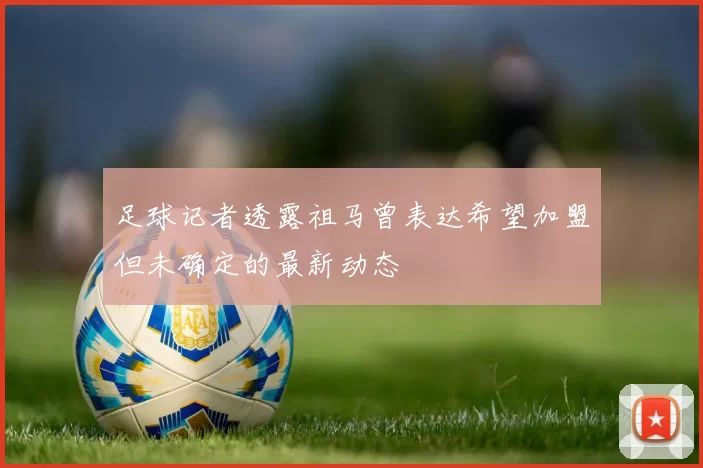足球记者透露祖马曾表达希望加盟但未确定的最新动态