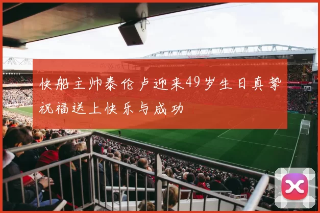 快船主帅泰伦卢迎来49岁生日真挚祝福送上快乐与成功