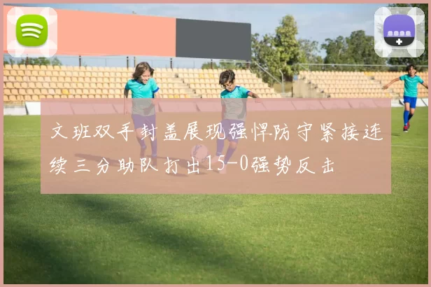 文班双手封盖展现强悍防守紧接连续三分助队打出15-0强势反击