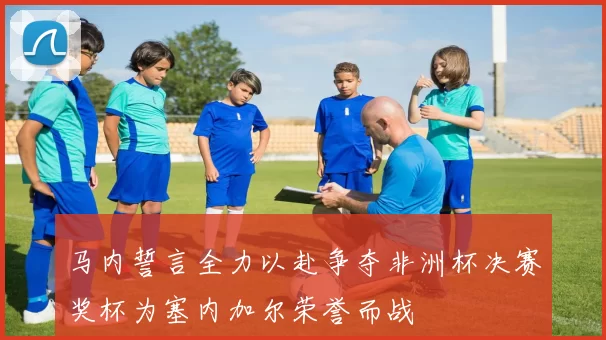 马内誓言全力以赴争夺非洲杯决赛奖杯为塞内加尔荣誉而战