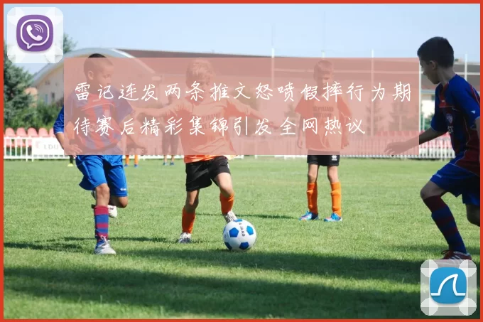 雷记连发两条推文怒喷假摔行为期待赛后精彩集锦引发全网热议