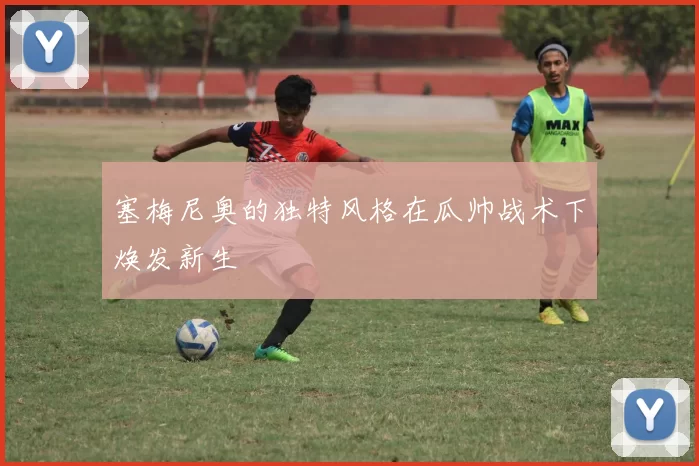 塞梅尼奥的独特风格在瓜帅战术下焕发新生